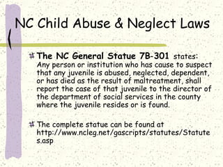 NC Child Abuse & Neglect Laws The NC General Statue 7B‑301  states :   Any person or institution who has cause to suspect that any juvenile is abused, neglected, dependent, or has died as the result of maltreatment, shall report the case of that juvenile to the director of the department of social services in the county where the juvenile resides or is found.  The complete statue can be found at http://www.ncleg.net/gascripts/statutes/Statutes.asp 