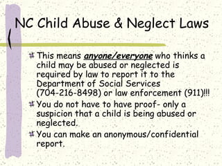 NC Child Abuse & Neglect Laws This means  anyone/everyone  who thinks a child may be abused or neglected is required by law to report it to the Department of Social Services (704-216-8498) or law enforcement (911)!!! You do not have to have proof- only a suspicion that a child is being abused or neglected.  You can make an anonymous/confidential  report.  