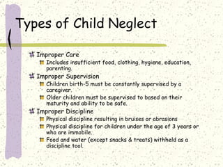Types of Child Neglect Improper Care Includes insufficient food, clothing, hygiene, education, parenting. Improper Supervision Children birth-5 must be constantly supervised by a caregiver. Older children must be supervised to based on their maturity and ability to be safe.  Improper Discipline Physical discipline resulting in bruises or abrasions Physical discipline for children under the age of 3 years or who are immobile. Food and water (except snacks & treats) withheld as a discipline tool.  