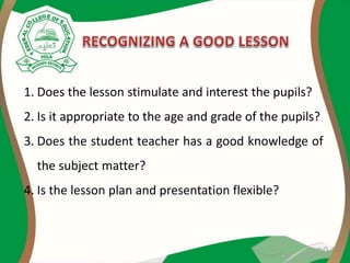 1. Does the lesson stimulate and interest the pupils?
2. Is it appropriate to the age and grade of the pupils?
3. Does the student teacher has a good knowledge of
the subject matter?
4. Is the lesson plan and presentation flexible?
 