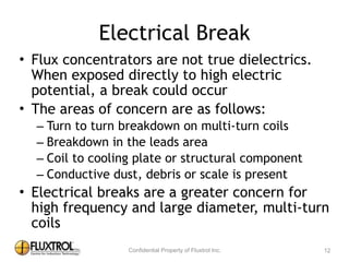 Electrical	
  Break
• Flux	
  concentrators	
  are	
  not	
  true	
  dielectrics.	
  	
  
When	
  exposed	
  directly	
  to	
  high	
  electric	
  
potential,	
  a	
  break	
  could	
  occur	
  
• The	
  areas	
  of	
  concern	
  are	
  as	
  follows:	
  
– Turn	
  to	
  turn	
  breakdown	
  on	
  multi-­‐turn	
  coils	
  
– Breakdown	
  in	
  the	
  leads	
  area	
  
– Coil	
  to	
  cooling	
  plate	
  or	
  structural	
  component	
  
– Conductive	
  dust,	
  debris	
  or	
  scale	
  is	
  present	
  
• Electrical	
  breaks	
  are	
  a	
  greater	
  concern	
  for	
  high	
  
frequency	
  and	
  large	
  diameter,	
  multi-­‐turn	
  coils
12
 