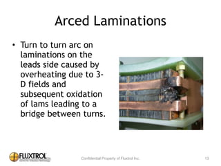 Arced	
  Laminations
• Turn	
  to	
  turn	
  arc	
  on	
  
laminations	
  on	
  the	
  leads	
  
side	
  caused	
  by	
  
overheating	
  due	
  to	
  3-­‐D	
  
fields	
  and	
  subsequent	
  
oxidation	
  of	
  lams	
  
leading	
  to	
  a	
  bridge	
  
between	
  turns.
13
 