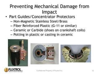 Preventing	
  Mechanical	
  Damage	
  from	
  Impact
• Part	
  Guides/Concentrator	
  Protectors	
  
– Non-­‐Magnetic	
  Stainless	
  Steel/Brass	
  
– Fiber	
  Reinforced	
  Plastic	
  (G-­‐11	
  or	
  similar)	
  
– Ceramic	
  or	
  Carbide	
  (shoes	
  on	
  crankshaft	
  coils)	
  
– Potting	
  in	
  plastic	
  or	
  casting	
  in	
  ceramic
15
 