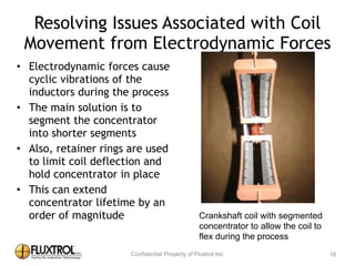 Resolving	
  Issues	
  Associated	
  with	
  Coil	
  
Movement	
  from	
  Electrodynamic	
  Forces
• Electrodynamic	
  forces	
  cause	
  
cyclic	
  vibrations	
  of	
  the	
  
inductors	
  during	
  the	
  process	
  
• The	
  main	
  solution	
  is	
  to	
  
segment	
  the	
  concentrator	
  into	
  
shorter	
  segments	
  	
  
• Also,	
  retainer	
  rings	
  are	
  used	
  to	
  
limit	
  coil	
  deflection	
  and	
  hold	
  
concentrator	
  in	
  place	
  
• This	
  can	
  extend	
  concentrator	
  
lifetime	
  by	
  an	
  order	
  of	
  
magnitude
16
Crankshaft coil with segmented
concentrator to allow the coil to
flex during the process
 