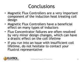 Conclusions
• Magnetic	
  Flux	
  Controllers	
  are	
  a	
  very	
  important	
  
component	
  of	
  the	
  induction	
  heat	
  treating	
  coil	
  
design	
  
• Magnetic	
  Flux	
  Controllers	
  have	
  a	
  beneficial	
  effect	
  
on	
  many	
  types	
  of	
  inductors	
  
• Flux	
  Concentrator	
  failures	
  are	
  often	
  resolved	
  by	
  
very	
  minor	
  design	
  changes,	
  which	
  can	
  have	
  a	
  drastic	
  
effect	
  on	
  the	
  coil	
  lifetime	
  
• If	
  you	
  run	
  into	
  an	
  issue	
  with	
  insufficient	
  coil	
  
lifetime,	
  do	
  not	
  hesitate	
  to	
  contact	
  your	
  Fluxtrol	
  
representative
22
 