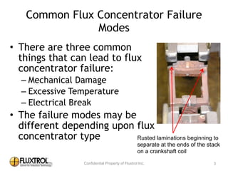 Common	
  Flux	
  Concentrator	
  Failure	
  Modes
• There	
  are	
  three	
  common	
  things	
  
that	
  can	
  lead	
  to	
  flux	
  concentrator	
  
failure:	
  
– Mechanical	
  Damage	
  
– Excessive	
  Temperature	
  
– Electrical	
  Break	
  
• The	
  failure	
  modes	
  may	
  be	
  
different	
  depending	
  upon	
  flux	
  
concentrator	
  type
3
Rusted laminations beginning to
separate at the ends of the stack
on a crankshaft coil
 