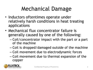 Mechanical	
  Damage
• Inductors	
  oftentimes	
  operate	
  under	
  relatively	
  
harsh	
  conditions	
  in	
  heat	
  treating	
  applications	
  
• Mechanical	
  flux	
  concentrator	
  failure	
  is	
  
generally	
  caused	
  by	
  one	
  of	
  the	
  following:	
  
– Coil/concentrator	
  impact	
  with	
  the	
  part	
  or	
  a	
  part	
  of	
  
the	
  machine	
  
– Coil	
  is	
  dropped/damaged	
  outside	
  of	
  the	
  machine	
  
– Coil	
  movement	
  due	
  to	
  electrodynamic	
  forces	
  
– Coil	
  movement	
  due	
  to	
  thermal	
  expansion	
  of	
  the	
  
copper
4
 