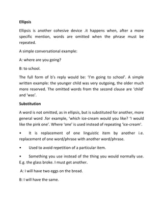 Ellipsis
Ellipsis is another cohesive device .it happens when, after a more
specific mention, words are omitted when the phrase must be
repeated.
A simple conversational example:
A: where are you going?
B: to school.
The full form of b’s reply would be: ‘I’m going to school’. A simple
written example: the younger child was very outgoing, the older much
more reserved. The omitted words from the second clause are ‘child’
and ‘was’.
Substitution
A word is not omitted, as in ellipsis, but is substituted for another, more
general word .for example, ‘which ice-cream would you like? ‘I would
like the pink one’. Where ‘one’ is used instead of repeating ‘ice-cream’.
• It is replacement of one linguistic item by another i.e.
replacement of one word/phrase with another word/phrase.
• Used to avoid repetition of a particular item.
• Something you use instead of the thing you would normally use.
E.g. the glass broke. I must get another.
A: I will have two eggs on the bread.
B: I will have the same.
 