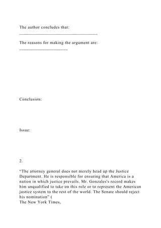 The author concludes that:
__________________________________
The reasons for making the argument are:
_____________________
Conclusion:
Issue:
2.
“The attorney general does not merely head up the Justice
Department. He is responsible for ensuring that America is a
nation in which justice prevails. Mr. Gonzales's record makes
him unqualified to take on this role or to represent the American
justice system to the rest of the world. The Senate should reject
his nomination” (
The New York Times,
 