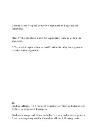 Construct one original deductive argument and address the
following:
Identify the conclusion and the supporting reasons within the
argument.
Offer a brief explanation or justification for why the argument
is a deductive argument.
2c:
Finding Alternative Argument Examples or Finding Inductive or
Deductive Argument Examples
Find one example of either an inductive or a deductive argument
from contemporary media. Complete all the following tasks:
 