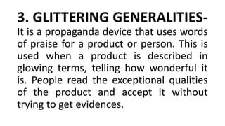 3. GLITTERING GENERALITIES-
It is a propaganda device that uses words
of praise for a product or person. This is
used when a product is described in
glowing terms, telling how wonderful it
is. People read the exceptional qualities
of the product and accept it without
trying to get evidences.
 