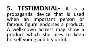 5. TESTIMONIAL- It is a
propaganda device that is used
when an important person or
famous figure endorses a product.
A wellknown actress may show a
product which she uses to keep
herself young and beautiful.
 