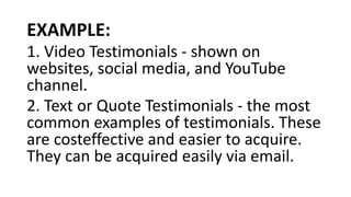 EXAMPLE:
1. Video Testimonials - shown on
websites, social media, and YouTube
channel.
2. Text or Quote Testimonials - the most
common examples of testimonials. These
are costeffective and easier to acquire.
They can be acquired easily via email.
 
