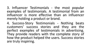 3. Influencer Testimonials - the most popular
examples of testimonials. A testimonial from an
influencer is more effective than an influencer
merely holding a product or brand.
4. Success-Story Testimonials - Nothing beats
customers’ success stories and they are the
perfect examples of testimonials in advertising.
They provide readers with the complete story of
how the product helped the users. Success stories
are truly inspiring.
 