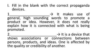 I. Fill in the blank with the correct propaganda
devices.
1____________________→ It makes use of
general, high sounding words to promote a
product or idea. However, it does not really
explain how it is connected with what is being
promoted.
2._______________________→ It is a device that
shows associations or connections between
persons, products, and ideas. One is affected by
the quality or credibility of another.
 