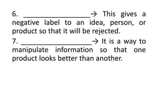 6. _________________→ This gives a
negative label to an idea, person, or
product so that it will be rejected.
7. __________________→ It is a way to
manipulate information so that one
product looks better than another.
 
