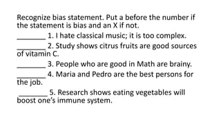 Recognize bias statement. Put a before the number if
the statement is bias and an X if not.
_______ 1. I hate classical music; it is too complex.
_______ 2. Study shows citrus fruits are good sources
of vitamin C.
_______ 3. People who are good in Math are brainy.
_______ 4. Maria and Pedro are the best persons for
the job.
_______ 5. Research shows eating vegetables will
boost one’s immune system.
 