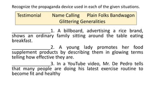 Recognize the propaganda device used in each of the given situations.
_______________1. A billboard, advertising a rice brand,
shows an ordinary family sitting around the table eating
breakfast.
_______________2. A young lady promotes her food
supplement products by describing them in glowing terms
telling how effective they are.
_______________3. In a YouTube video, Mr. De Pedro tells
that many people are doing his latest exercise routine to
become fit and healthy
Testimonial Name Calling Plain Folks Bandwagon
Glittering Generalities
 