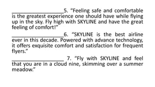 __________________5. “Feeling safe and comfortable
is the greatest experience one should have while flying
up in the sky. Fly high with SKYLINE and have the great
feeling of comfort!”
__________________6. “SKYLINE is the best airline
ever in this decade. Powered with advance technology,
it offers exquisite comfort and satisfaction for frequent
flyers.”
__________________ 7. “Fly with SKYLINE and feel
that you are in a cloud nine, skimming over a summer
meadow.”
 