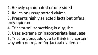 1. Heavily opinionated or one-sided
2. Relies on unsupported claims
3. Presents highly selected facts but offers
only opinion
4. Tries to sell something in disguise
5. Uses extreme or inappropriate language
6. Tries to persuade you to think in a certain
way with no regard for factual evidence
 