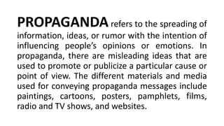 PROPAGANDArefers to the spreading of
information, ideas, or rumor with the intention of
influencing people’s opinions or emotions. In
propaganda, there are misleading ideas that are
used to promote or publicize a particular cause or
point of view. The different materials and media
used for conveying propaganda messages include
paintings, cartoons, posters, pamphlets, films,
radio and TV shows, and websites.
 
