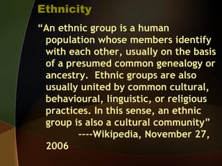 Ethnicity
“An ethnic group is a human
population whose members identify
with each other, usually on the basis
of a presumed common genealogy or
ancestry. Ethnic groups are also
usually united by common cultural,
behavioural, linguistic, or religious
practices. In this sense, an ethnic
group is also a cultural community”
----Wikipedia, November 27,
2006
 