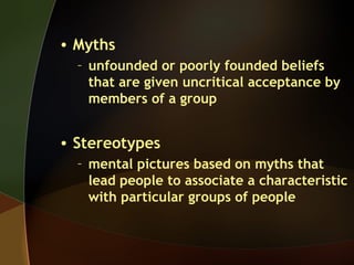 • Myths
– unfounded or poorly founded beliefs
that are given uncritical acceptance by
members of a group
• Stereotypes
– mental pictures based on myths that
lead people to associate a characteristic
with particular groups of people
 