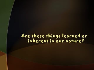 Are these things learned or
inherent in our nature?
 