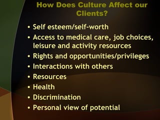 How Does Culture Affect our
Clients?
• Self esteem/self-worth
• Access to medical care, job choices,
leisure and activity resources
• Rights and opportunities/privileges
• Interactions with others
• Resources
• Health
• Discrimination
• Personal view of potential
 