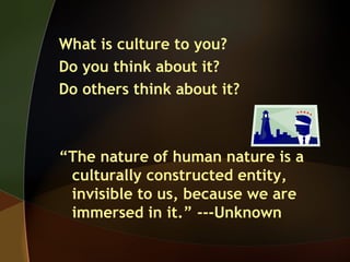 What is culture to you?
Do you think about it?
Do others think about it?
“The nature of human nature is a
culturally constructed entity,
invisible to us, because we are
immersed in it.” ---Unknown
 