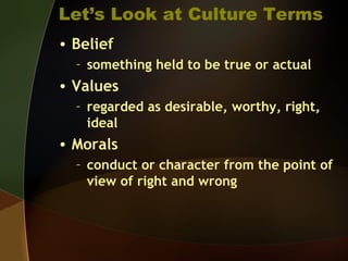 Let’s Look at Culture Terms
• Belief
– something held to be true or actual
• Values
– regarded as desirable, worthy, right,
ideal
• Morals
– conduct or character from the point of
view of right and wrong
 