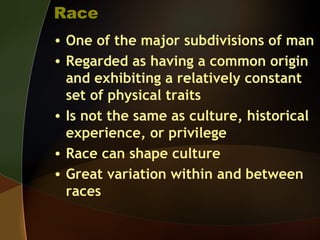 Race
• One of the major subdivisions of man
• Regarded as having a common origin
and exhibiting a relatively constant
set of physical traits
• Is not the same as culture, historical
experience, or privilege
• Race can shape culture
• Great variation within and between
races
 