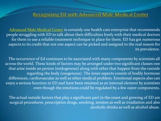 Advanced Male Medical Center is certainly one health care enterprise that recommends
people struggling with ED to talk about their difficulties freely with their medical doctors
   for them to use a reliable treatment technique in place for them. ED has got numerous
 aspects to its credit that not one aspect can be picked and assigned to the real reason for
                                                                              its prevalence.

  The occurrence of Ed continues to be associated with many components by scientists all
across the world. These kinds of factors may be arranged under two significant classes one
  that arise inside an person (endogenous) along with other that happen from the outside
              regarding the body (exogenous). The inner aspects consist of bodily hormone
  differences, cardiovascular as well as other medical problem. Emotional aspects also can
enjoy a serious function in ED and have been retained as an internal element by scientists
                  even though the emotions could be regulated by a few outer components.

  The actual outside factors that play a significant part in the onset and growing of ED are
  surgical procedures, prescription drugs, smoking, tension as well as irradiation and also
                                                   alcoholic drinks as well as alcohol abuse.
 