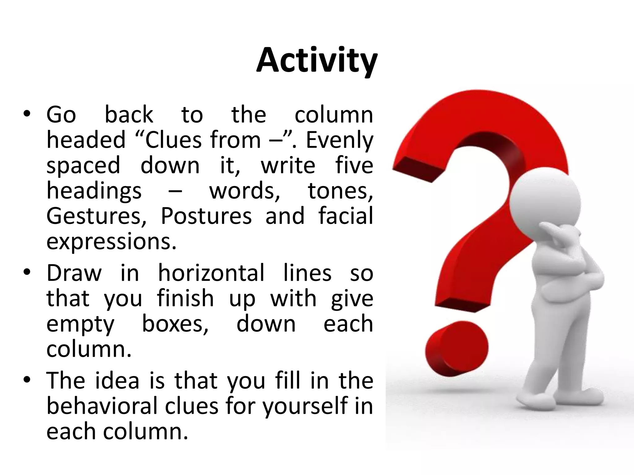 Activity
• Go back to the column
headed “Clues from –”. Evenly
spaced down it, write five
headings – words, tones,
Gestures, Postures and facial
expressions.
• Draw in horizontal lines so
that you finish up with give
empty boxes, down each
column.
• The idea is that you fill in the
behavioral clues for yourself in
each column.
 