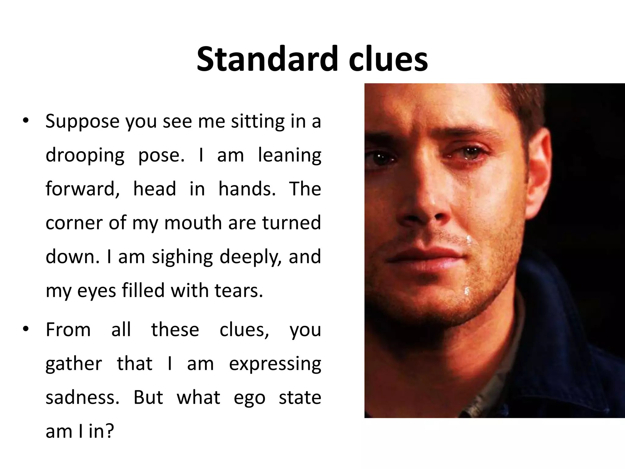 Standard clues
• Suppose you see me sitting in a
drooping pose. I am leaning
forward, head in hands. The
corner of my mouth are turned
down. I am sighing deeply, and
my eyes filled with tears.
• From all these clues, you
gather that I am expressing
sadness. But what ego state
am I in?
 