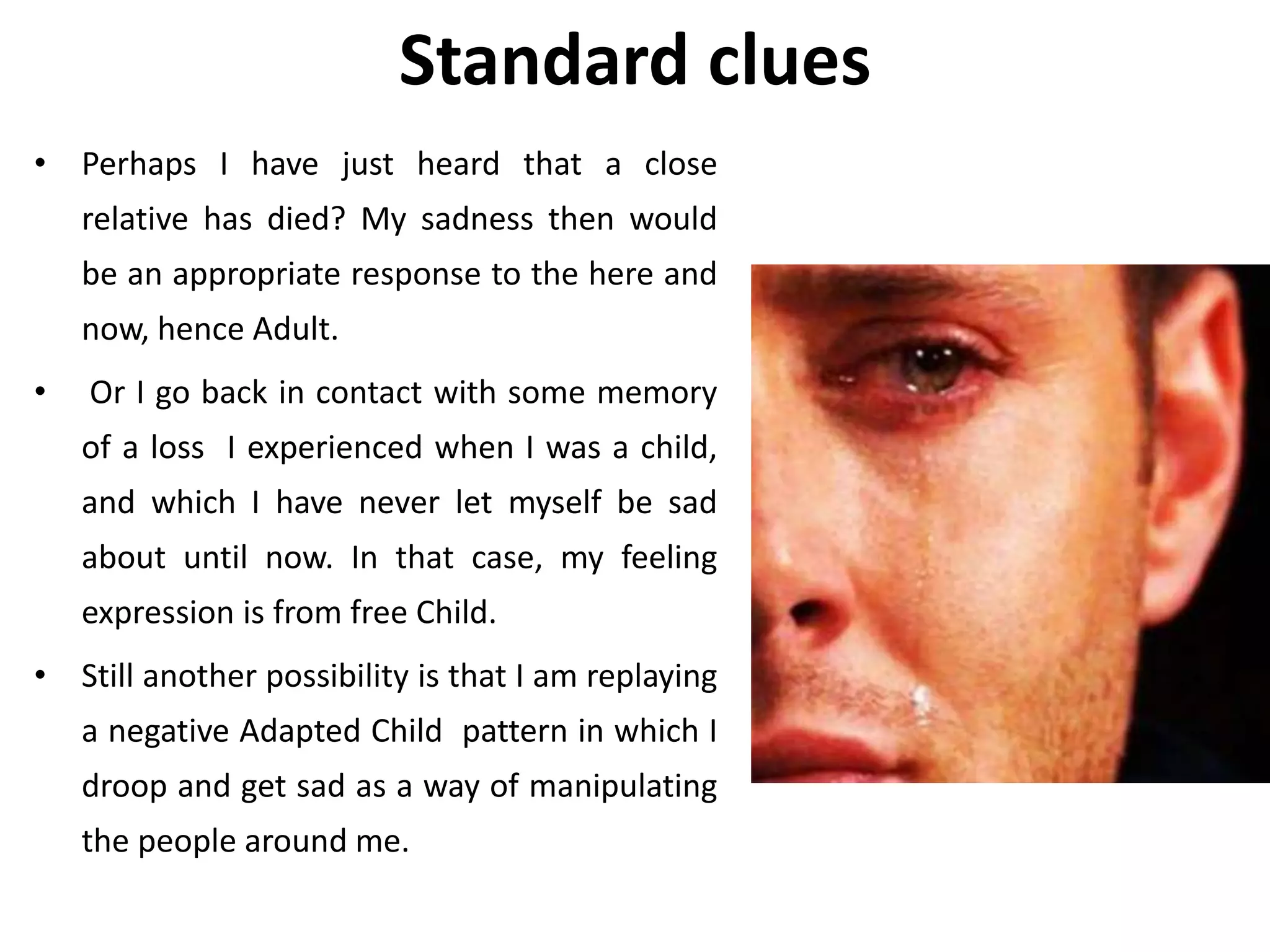 Standard clues
• Perhaps I have just heard that a close
relative has died? My sadness then would
be an appropriate response to the here and
now, hence Adult.
• Or I go back in contact with some memory
of a loss I experienced when I was a child,
and which I have never let myself be sad
about until now. In that case, my feeling
expression is from free Child.
• Still another possibility is that I am replaying
a negative Adapted Child pattern in which I
droop and get sad as a way of manipulating
the people around me.
 