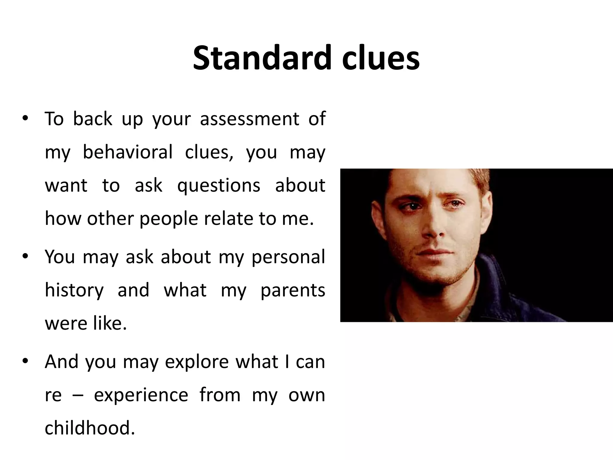 Standard clues
• To back up your assessment of
my behavioral clues, you may
want to ask questions about
how other people relate to me.
• You may ask about my personal
history and what my parents
were like.
• And you may explore what I can
re – experience from my own
childhood.
 