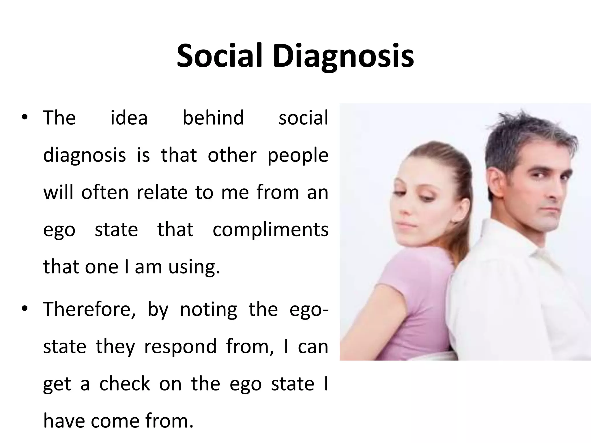 Social Diagnosis
• The idea behind social
diagnosis is that other people
will often relate to me from an
ego state that compliments
that one I am using.
• Therefore, by noting the ego-
state they respond from, I can
get a check on the ego state I
have come from.
 
