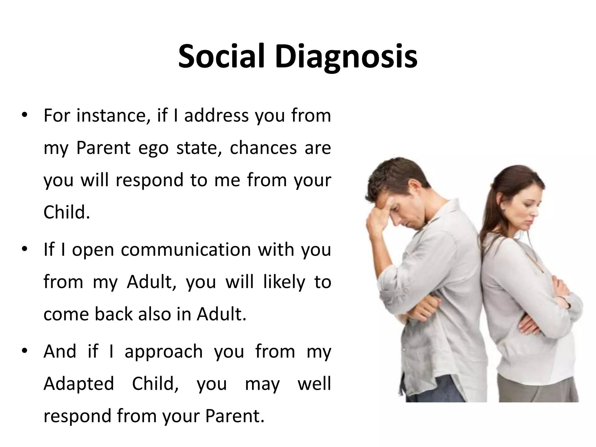 Social Diagnosis
• For instance, if I address you from
my Parent ego state, chances are
you will respond to me from your
Child.
• If I open communication with you
from my Adult, you will likely to
come back also in Adult.
• And if I approach you from my
Adapted Child, you may well
respond from your Parent.
 