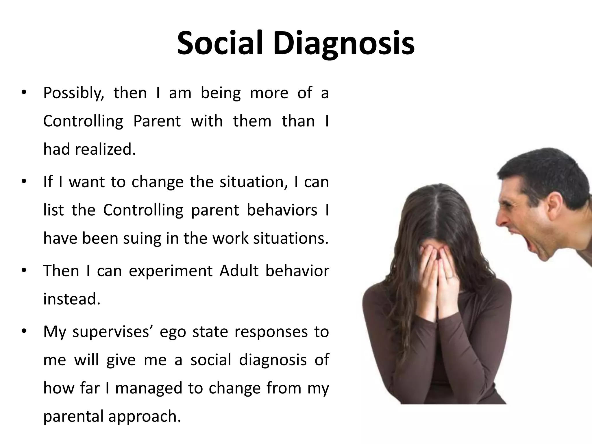 Social Diagnosis
• Possibly, then I am being more of a
Controlling Parent with them than I
had realized.
• If I want to change the situation, I can
list the Controlling parent behaviors I
have been suing in the work situations.
• Then I can experiment Adult behavior
instead.
• My supervises’ ego state responses to
me will give me a social diagnosis of
how far I managed to change from my
parental approach.
 