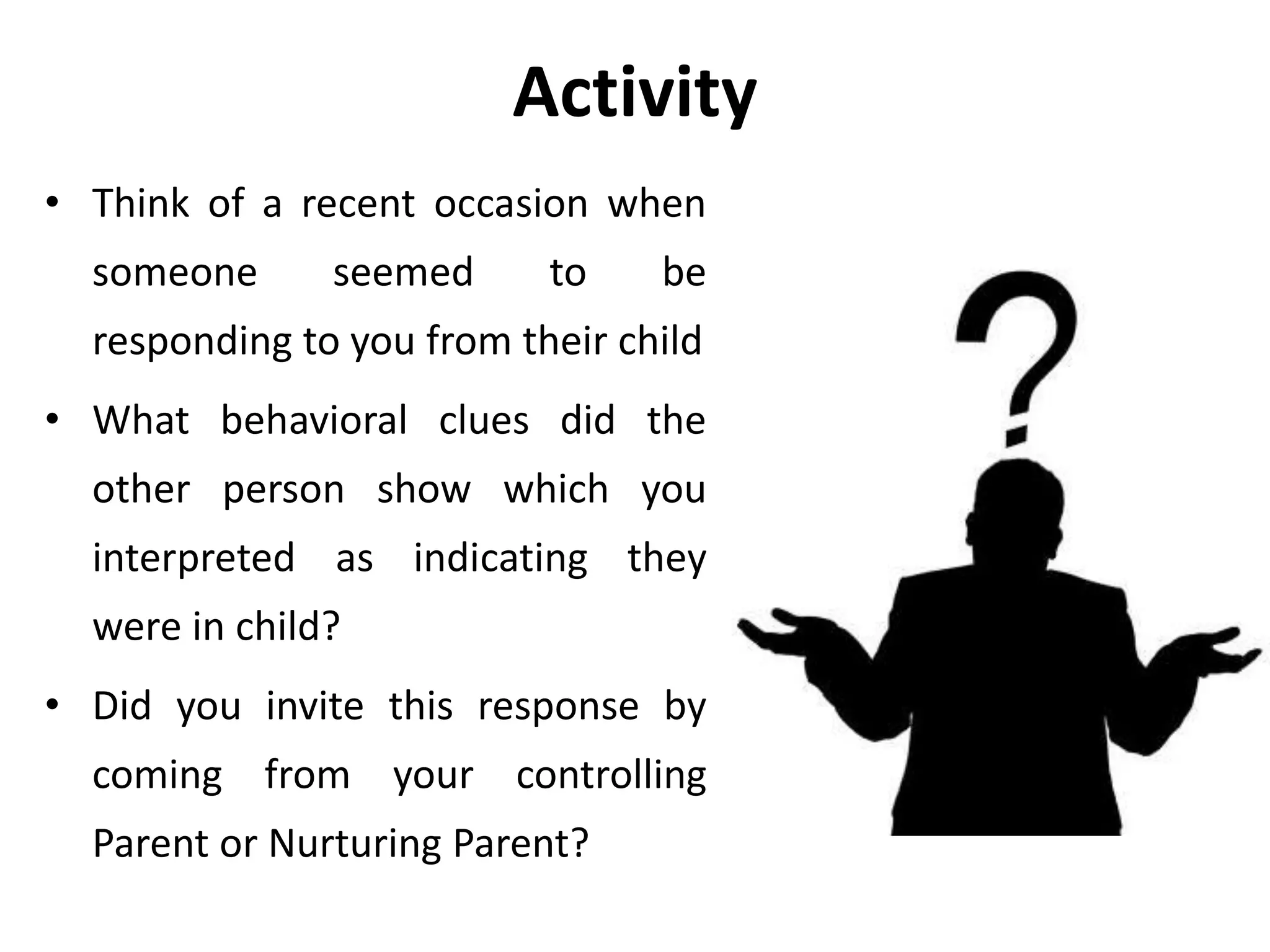 Activity
• Think of a recent occasion when
someone seemed to be
responding to you from their child
• What behavioral clues did the
other person show which you
interpreted as indicating they
were in child?
• Did you invite this response by
coming from your controlling
Parent or Nurturing Parent?
 