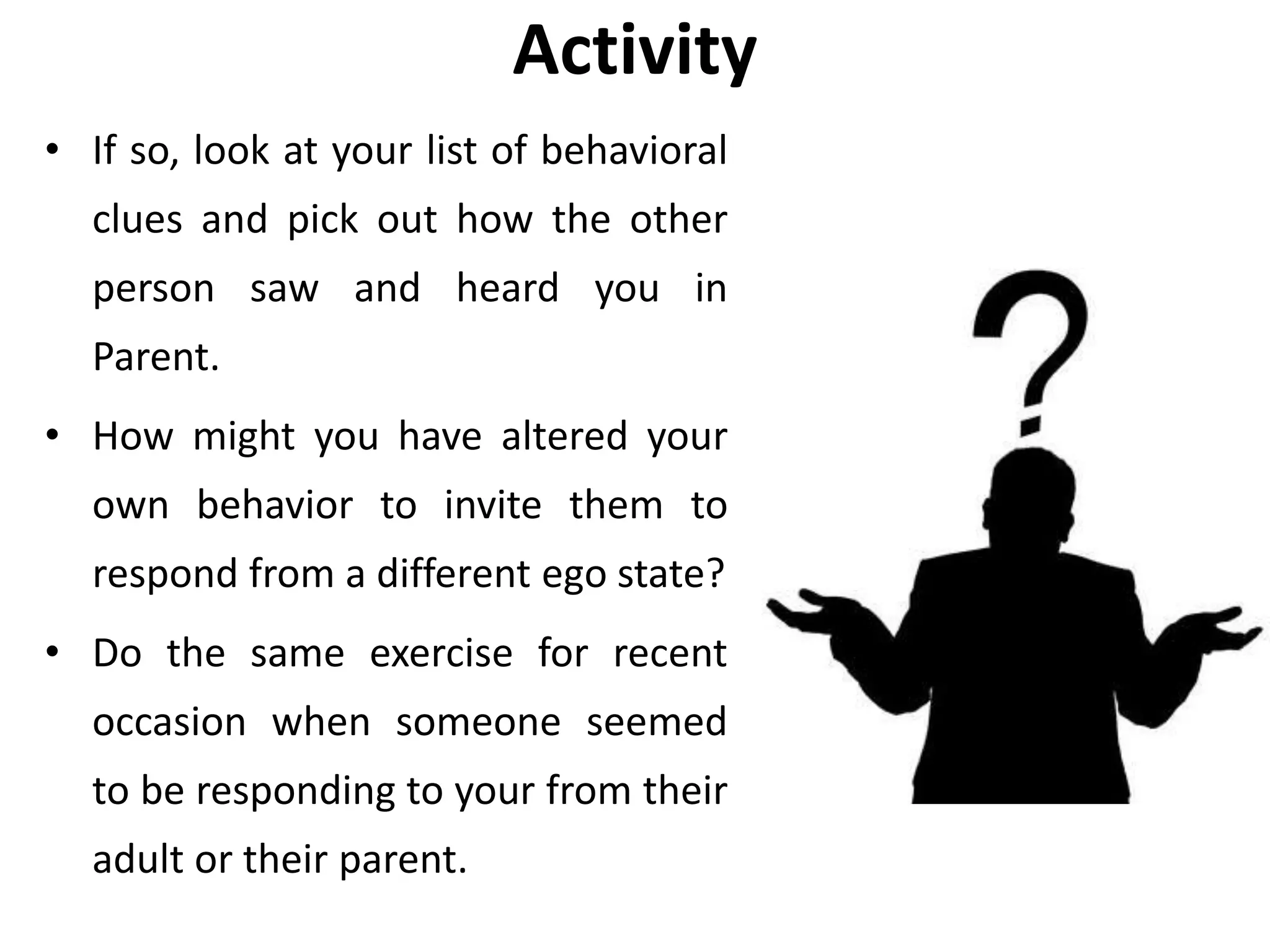 Activity
• If so, look at your list of behavioral
clues and pick out how the other
person saw and heard you in
Parent.
• How might you have altered your
own behavior to invite them to
respond from a different ego state?
• Do the same exercise for recent
occasion when someone seemed
to be responding to your from their
adult or their parent.
 