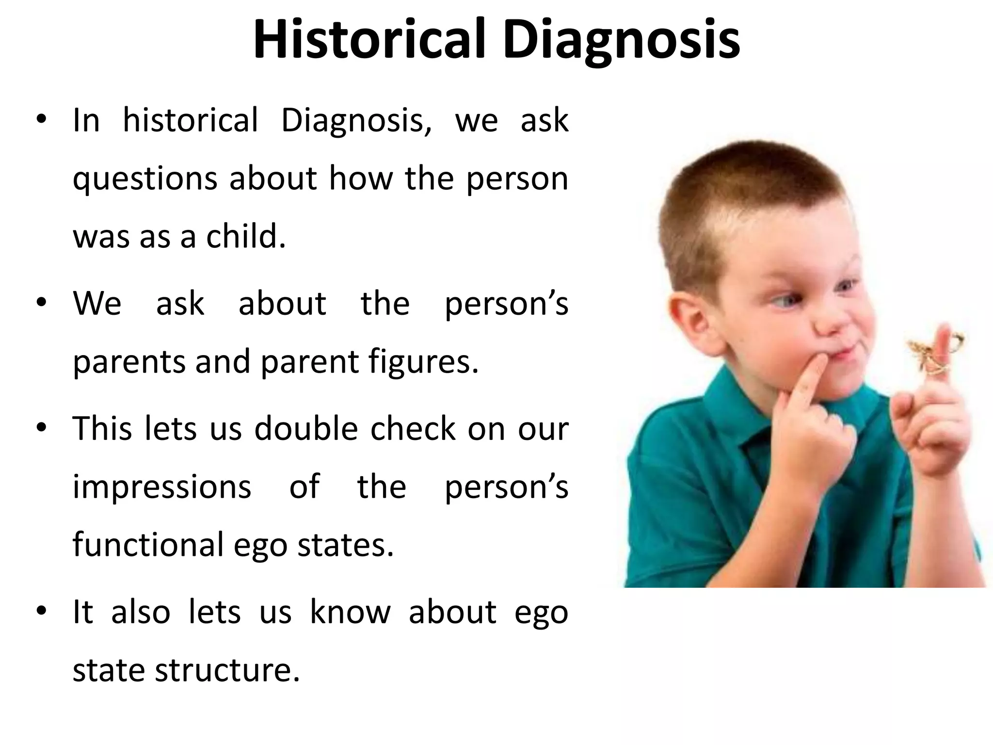 Historical Diagnosis
• In historical Diagnosis, we ask
questions about how the person
was as a child.
• We ask about the person’s
parents and parent figures.
• This lets us double check on our
impressions of the person’s
functional ego states.
• It also lets us know about ego
state structure.
 