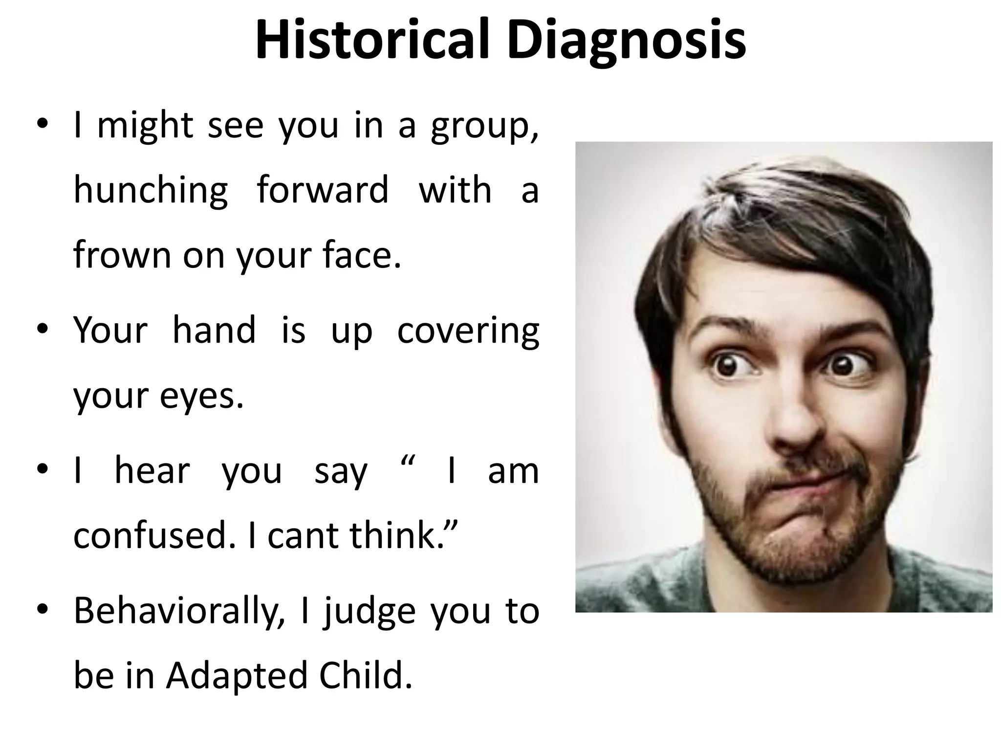 Historical Diagnosis
• I might see you in a group,
hunching forward with a
frown on your face.
• Your hand is up covering
your eyes.
• I hear you say “ I am
confused. I cant think.”
• Behaviorally, I judge you to
be in Adapted Child.
 