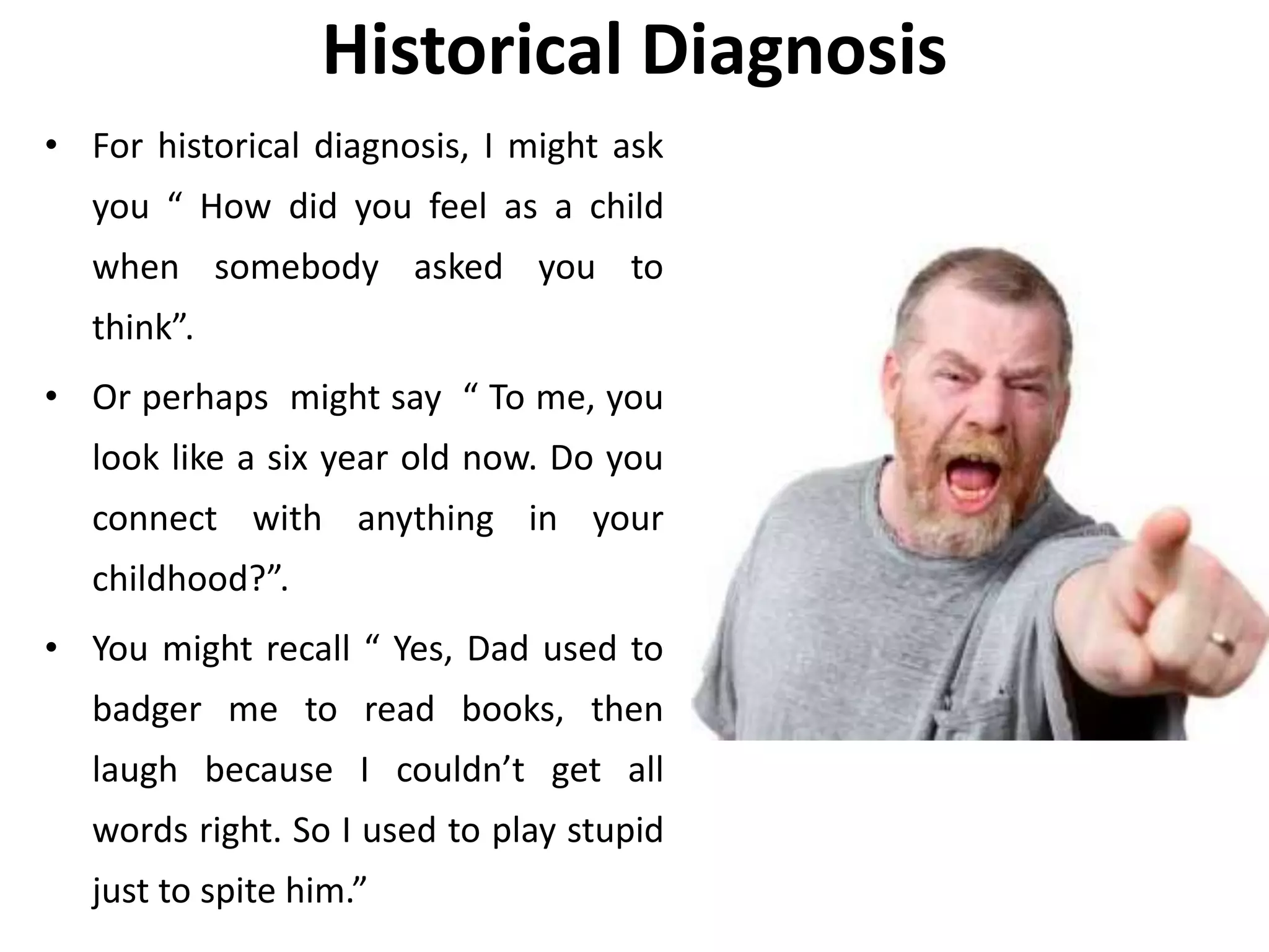 Historical Diagnosis
• For historical diagnosis, I might ask
you “ How did you feel as a child
when somebody asked you to
think”.
• Or perhaps might say “ To me, you
look like a six year old now. Do you
connect with anything in your
childhood?”.
• You might recall “ Yes, Dad used to
badger me to read books, then
laugh because I couldn’t get all
words right. So I used to play stupid
just to spite him.”
 