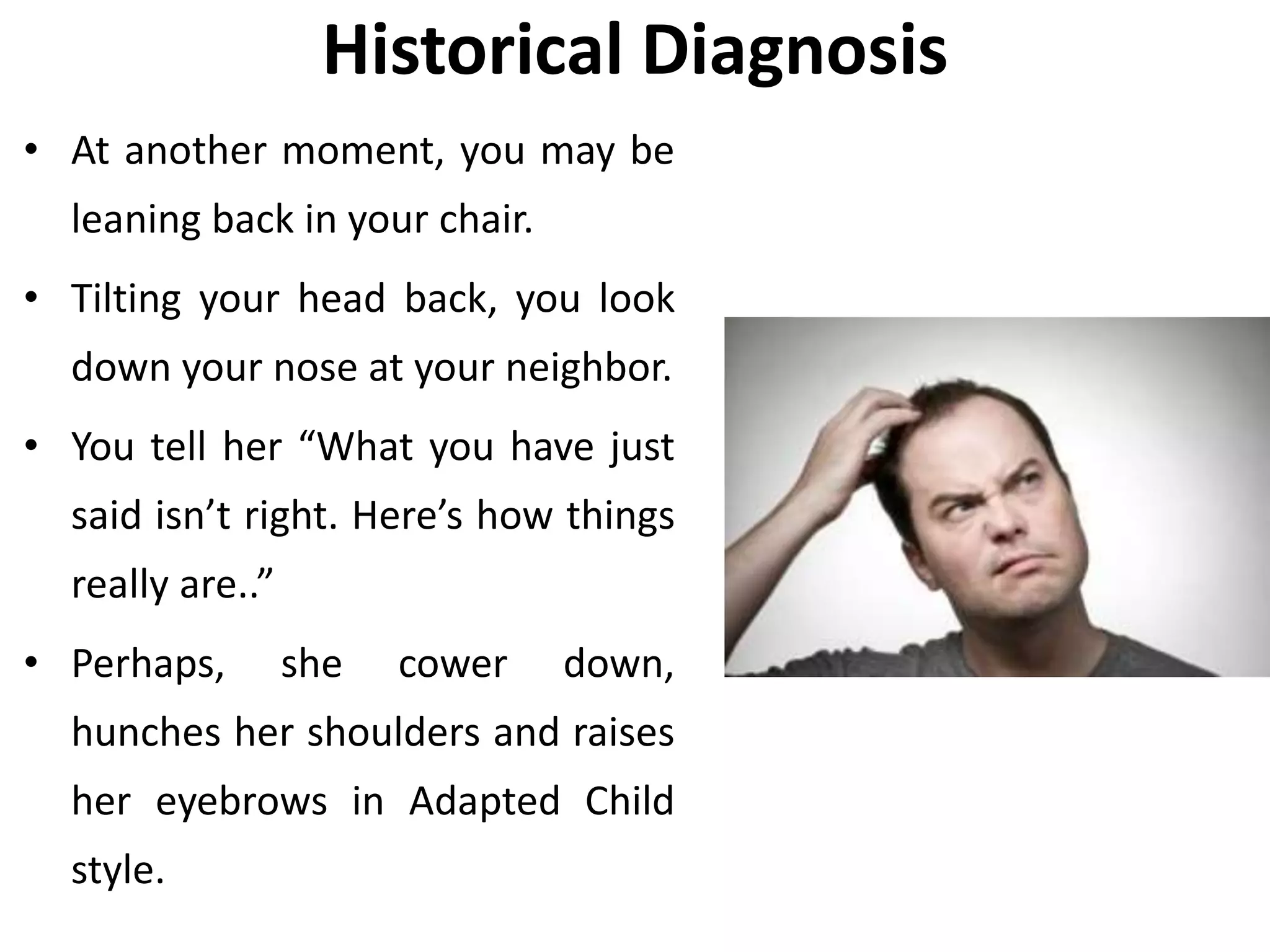 Historical Diagnosis
• At another moment, you may be
leaning back in your chair.
• Tilting your head back, you look
down your nose at your neighbor.
• You tell her “What you have just
said isn’t right. Here’s how things
really are..”
• Perhaps, she cower down,
hunches her shoulders and raises
her eyebrows in Adapted Child
style.
 
