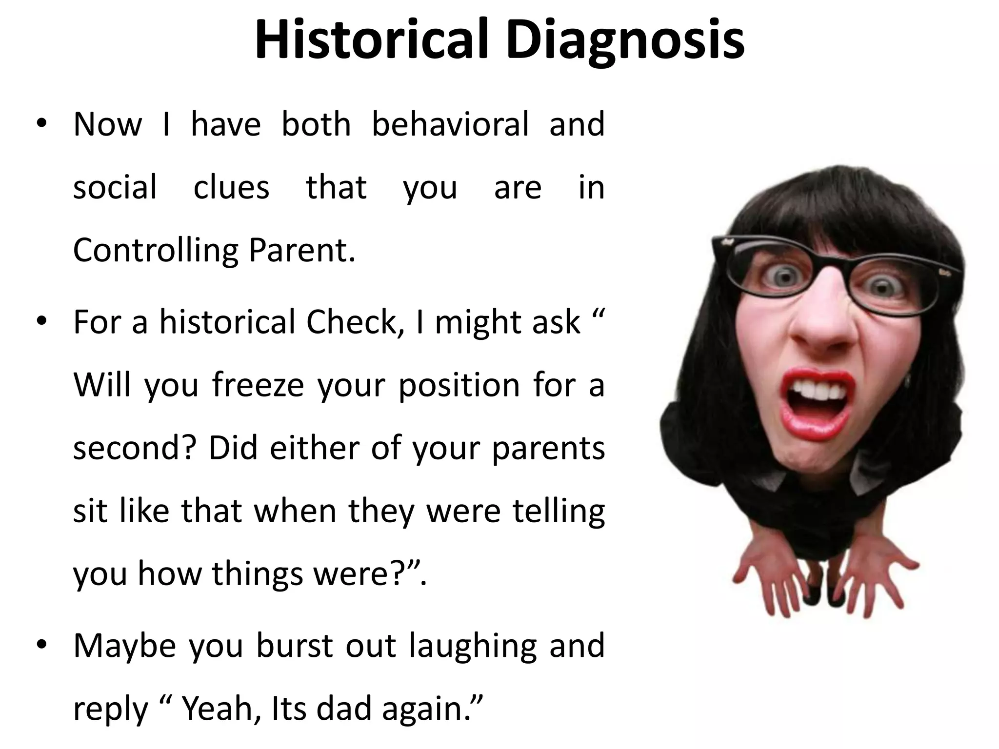 Historical Diagnosis
• Now I have both behavioral and
social clues that you are in
Controlling Parent.
• For a historical Check, I might ask “
Will you freeze your position for a
second? Did either of your parents
sit like that when they were telling
you how things were?”.
• Maybe you burst out laughing and
reply “ Yeah, Its dad again.”
 