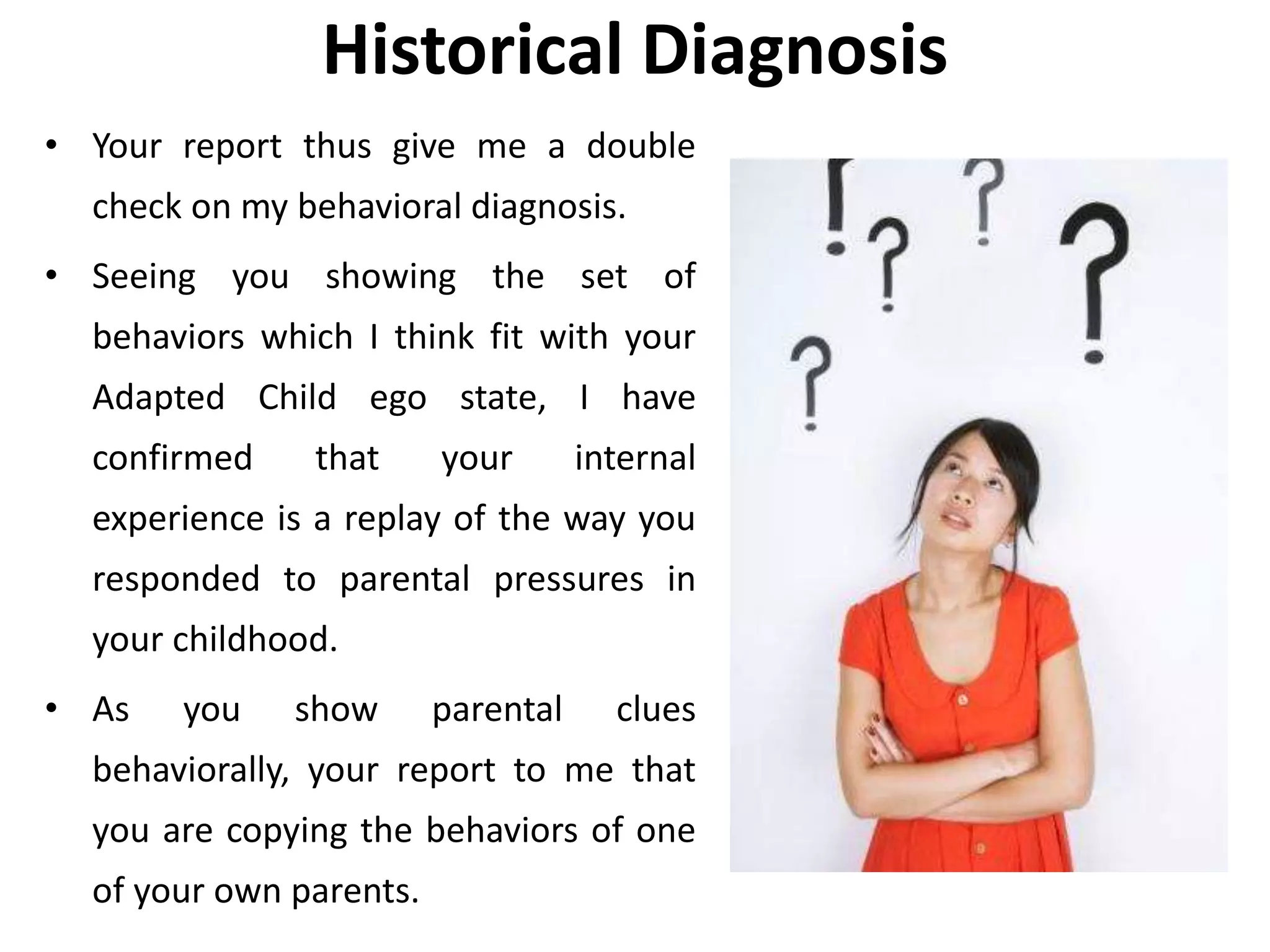 Historical Diagnosis
• Your report thus give me a double
check on my behavioral diagnosis.
• Seeing you showing the set of
behaviors which I think fit with your
Adapted Child ego state, I have
confirmed that your internal
experience is a replay of the way you
responded to parental pressures in
your childhood.
• As you show parental clues
behaviorally, your report to me that
you are copying the behaviors of one
of your own parents.
 