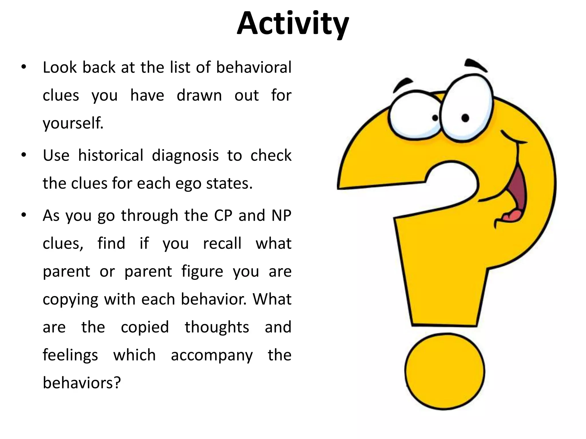 Activity
• Look back at the list of behavioral
clues you have drawn out for
yourself.
• Use historical diagnosis to check
the clues for each ego states.
• As you go through the CP and NP
clues, find if you recall what
parent or parent figure you are
copying with each behavior. What
are the copied thoughts and
feelings which accompany the
behaviors?
 