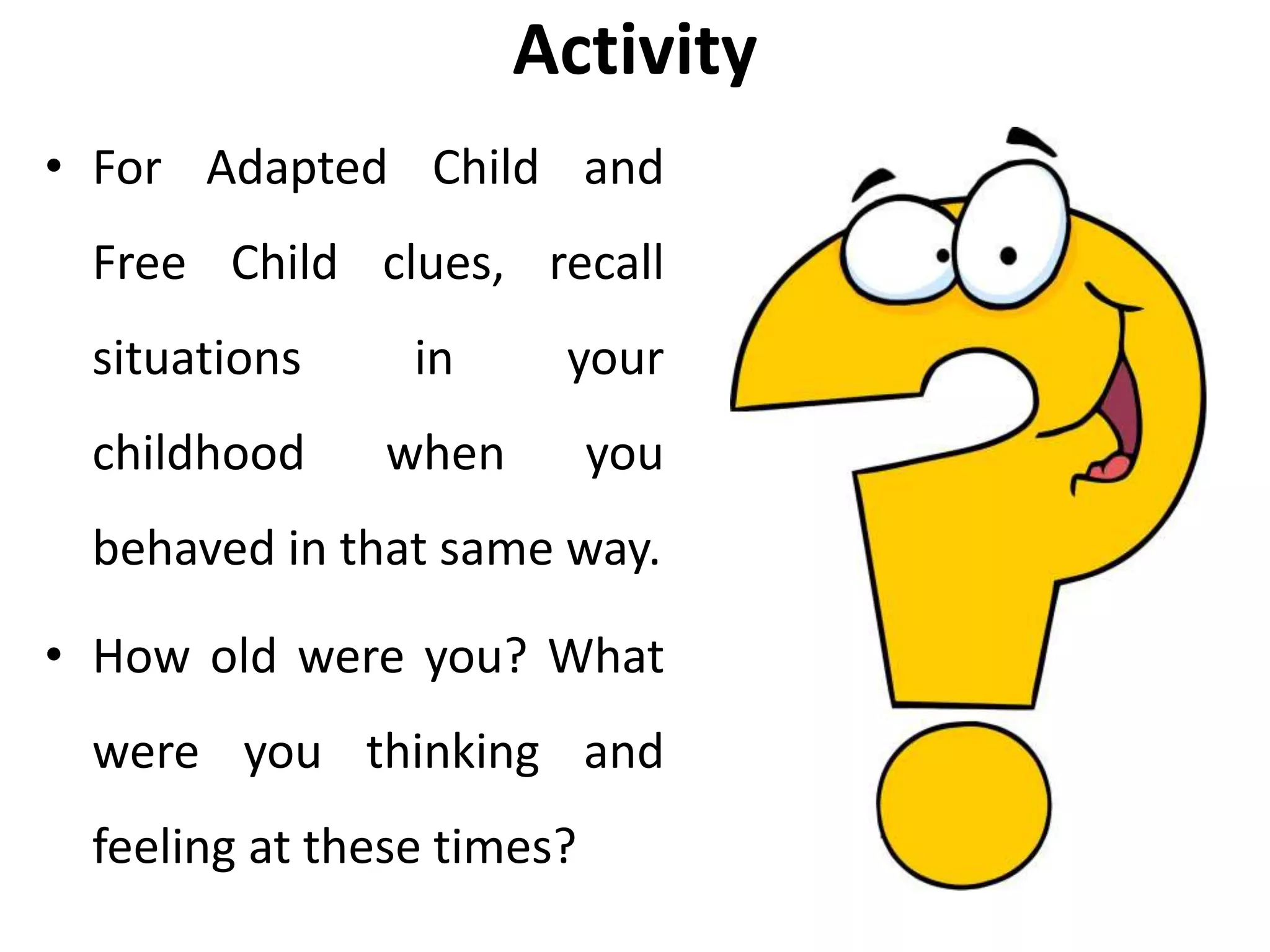 Activity
• For Adapted Child and
Free Child clues, recall
situations in your
childhood when you
behaved in that same way.
• How old were you? What
were you thinking and
feeling at these times?
 